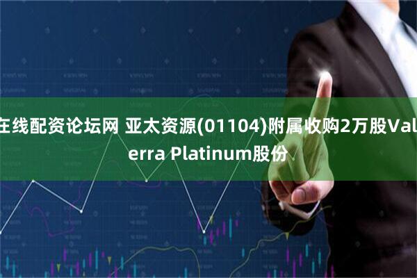 在线配资论坛网 亚太资源(01104)附属收购2万股Valterra Platinum股份