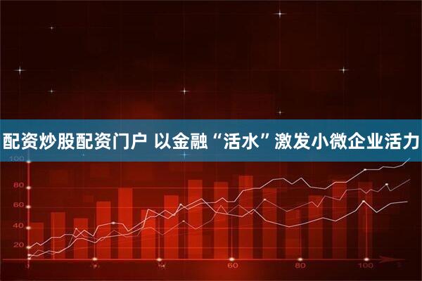 配资炒股配资门户 以金融“活水”激发小微企业活力