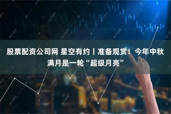 股票配资公司网 星空有约丨准备观赏！今年中秋满月是一轮“超级月亮”