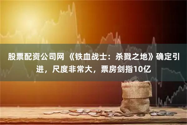 股票配资公司网 《铁血战士：杀戮之地》确定引进，尺度非常大，票房剑指10亿