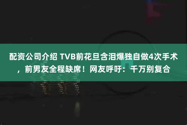 配资公司介绍 TVB前花旦含泪爆独自做4次手术，前男友全程缺席！网友呼吁：千万别复合