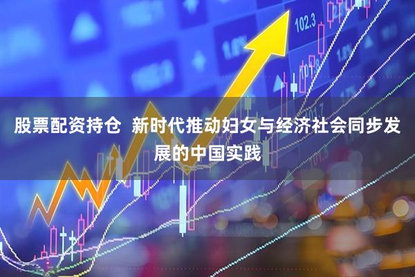 股票配资持仓  新时代推动妇女与经济社会同步发展的中国实践