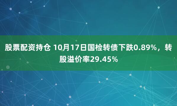 股票配资持仓 10月17日国检转债下跌0.89%，转股溢价率29.45%