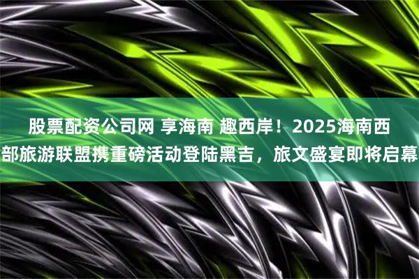 股票配资公司网 享海南 趣西岸！2025海南西部旅游联盟携重磅活动登陆黑吉，旅文盛宴即将启幕