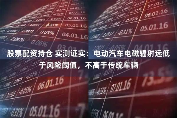 股票配资持仓 实测证实：电动汽车电磁辐射远低于风险阈值，不高于传统车辆