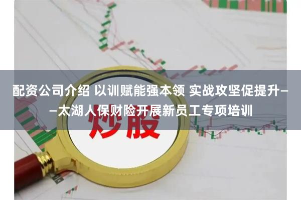 配资公司介绍 以训赋能强本领 实战攻坚促提升——太湖人保财险开展新员工专项培训