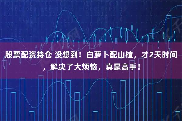 股票配资持仓 没想到！白萝卜配山楂，才2天时间，解决了大烦恼，真是高手！