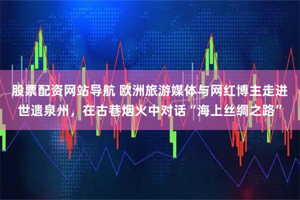 股票配资网站导航 欧洲旅游媒体与网红博主走进世遗泉州，在古巷烟火中对话“海上丝绸之路”