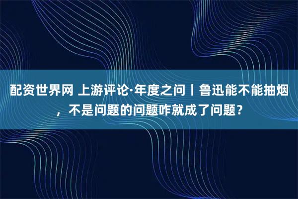 配资世界网 上游评论·年度之问丨鲁迅能不能抽烟，不是问题的问题咋就成了问题？