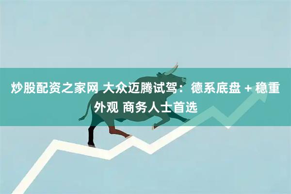 炒股配资之家网 大众迈腾试驾：德系底盘 + 稳重外观 商务人士首选