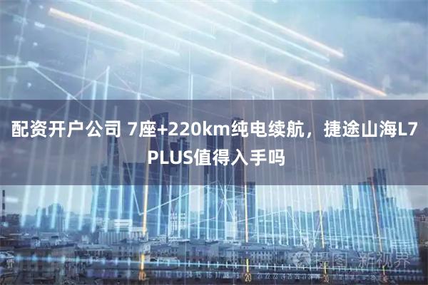 配资开户公司 7座+220km纯电续航，捷途山海L7 PLUS值得入手吗