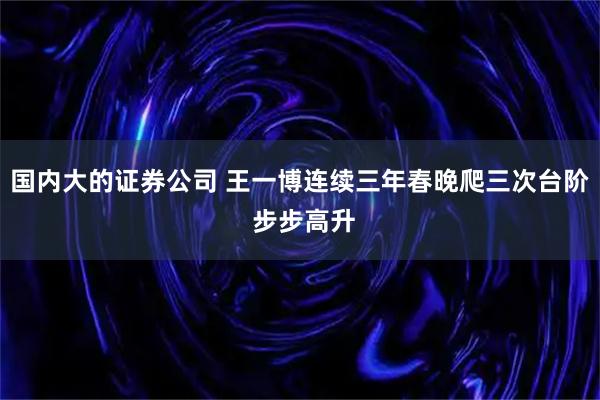 国内大的证券公司 王一博连续三年春晚爬三次台阶 步步高升