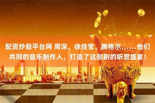 配资炒股平台网 周深、徐佳莹、腾格尔……他们共同的音乐制作人，打造了这部剧的听觉盛宴！